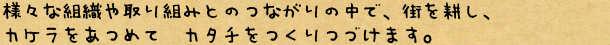 様々な組織や取り組みとのつながりの中で、街を耕し、カケラをあつめて　カタチをつくりつづけます。