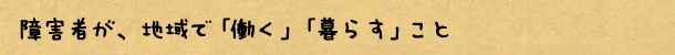 障害者が、地域で「働く」「暮らす」こと